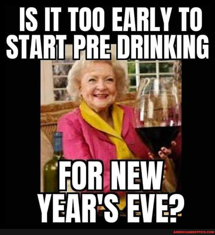 IS IT TOO EARLY TO START PRE DRINKING
FOR NEW VEAR'S EVE?