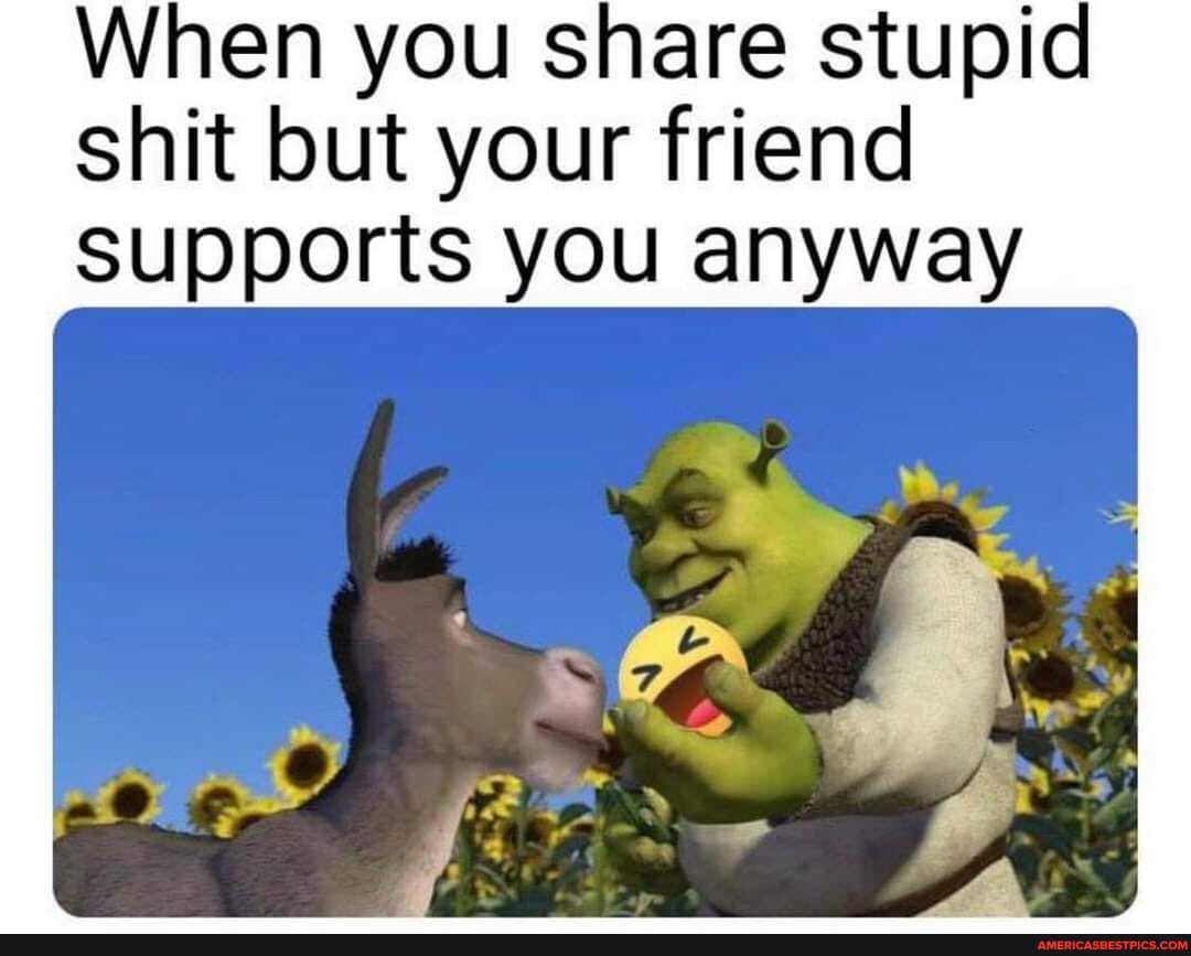 When you share stupid shit but your friend supports you anyway
