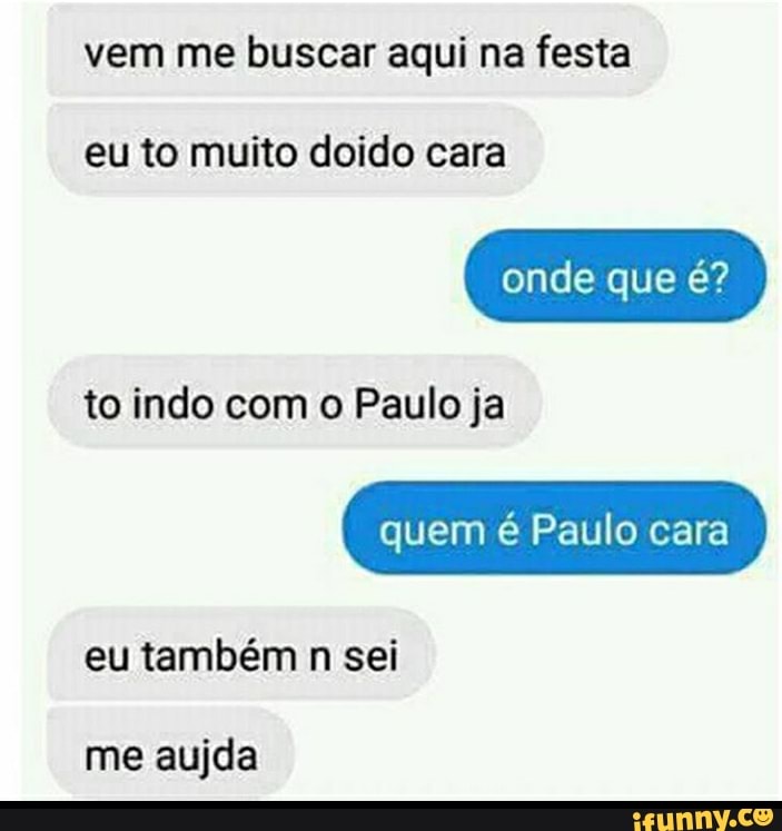 vem me buscar aqui na festa
eu to muito doido cara
onde que é?
to indo com o Paulo ja
quem é Paulo cara
eu também n sei
me aujda