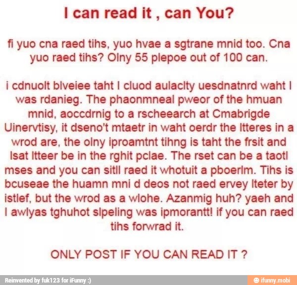 I can read it, can You?
yuo raed tihs? Olny 55 plepoe out of 100 can.
was rdanieg. The phaonmneal pweor of the hmuan
Uinervtisy, it dseno't mtaetr in waht oerdr the Itteres in a
wrod are, the olny iproamtnt tihng is taht the frsit and
lsat Itteer be in the rghit pclae. The rset can be a taotl
mses and you can sitll raed it whotuit a pboerim. Tihs is
bcuseae the huamn mni d deos not raed ervey Iteter by
istlef, but the wrod as a wiohe. Azanmig huh? yaeh and
I awlyas tghuhot sipeling was ipmorantt! if you can raed
tins forwrad it.
ONLY POST IF YOU CAN READ IT