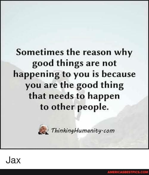 Sometimes the reason why good things are not happening to you is because
you are the good thing that needs to happen to other people.
ThinkingHumanity-com
Jax
