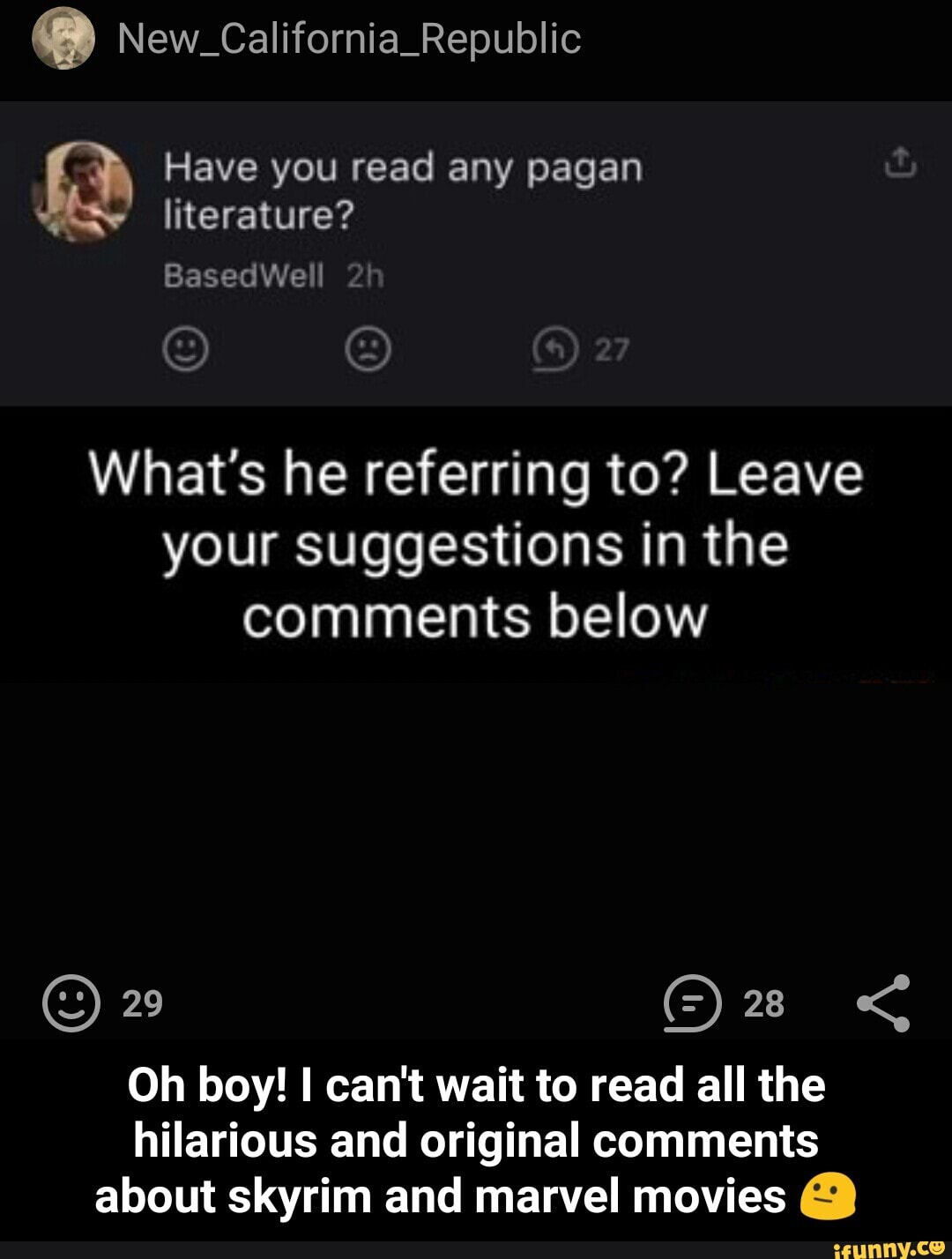 New_California_Republic
Have you read any pagan literature?
Based We 2!
O O
What's he referring to? Leave your suggestions in the comments below
29 <
Oh boy! I can't wait to read all the hilarious and original comments
about skyrim and marvel movies - Oh boy! I can't wait to read all the hilarious and original comments about skyrim and marvel movies π