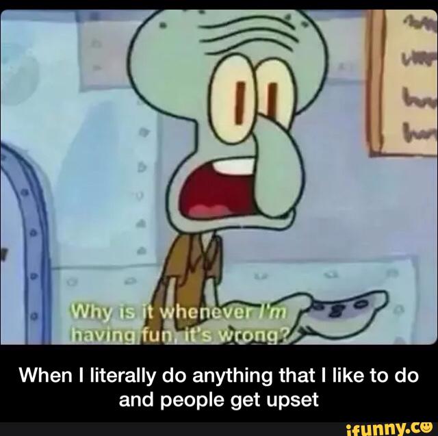 When I Iiterally do anything that I like to do
and people get upset - When I literally do anything that I like to do and people get upset