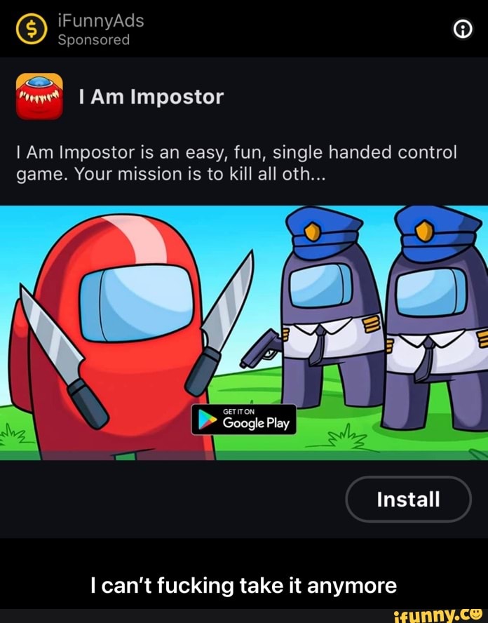 iFunnyAds
Sponsored
GEN Am Impostor
I Am Impostor is an easy, fun, single handed control game. Your mission is to kill all oth...
Install
May
can't fucking take it anymore - I can’t fucking take it anymore