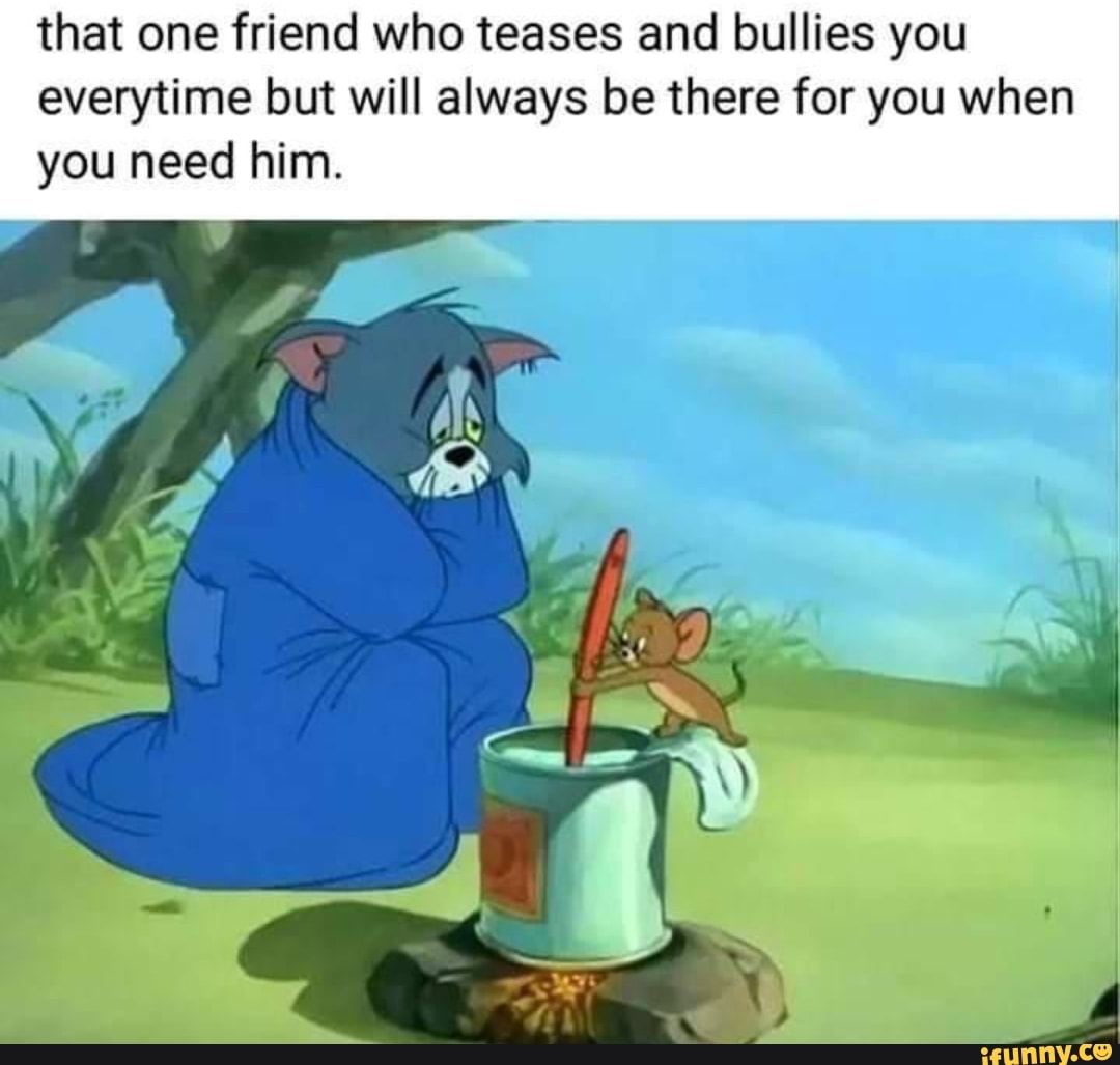 that one friend who teases and bullies you everytime but will always be there for you when you need him.