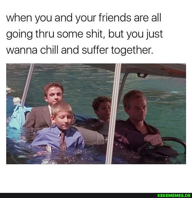 when you and your friends are all going thru some shit, but you just wanna chill and suffer together.