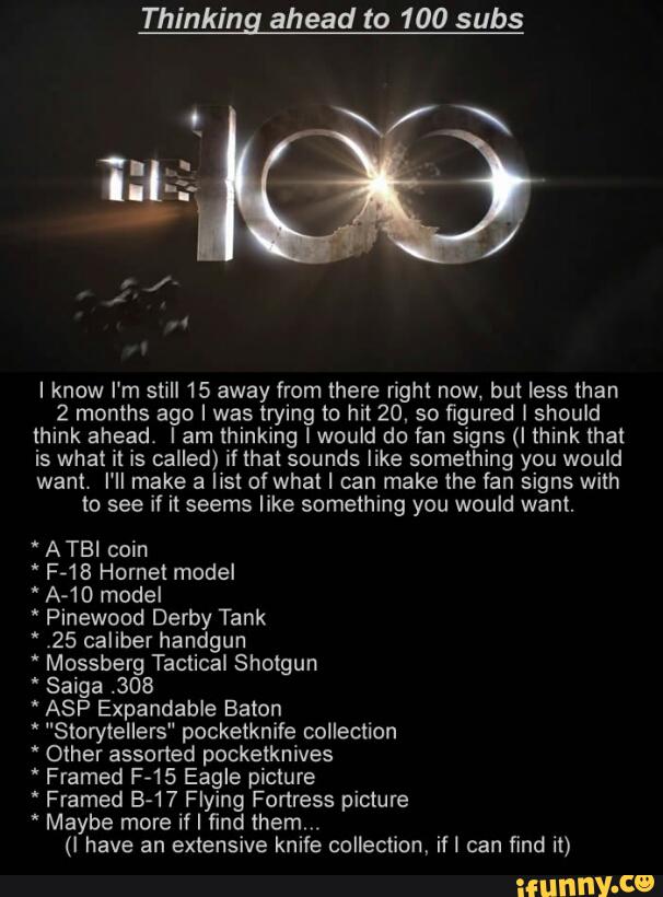 Thinkin ahead to 100 subs
I know I'm still 15 away from there right now, but less than
2 months ago I was trying to hi! 20. so figured I should
think ahead. Iam thinking lwould do fan signs (I think mat
is what it is called) i! that sounds like something you would
want. I'II make a list of what I can make the fan signs with
to see if it seems like something you would want.
" A TBI coin
' A-10 model
' Pinewood Derby Tank
.25 caliber handgun
" Mossberg Tactical Shotgun
" Saiga .308
" ASP Expandable Baton
' "Slorytellers" pocketknife collection
* Other assorted pocketknives
' Framed F-15 Eagle picture
' Framed B-17 Flying Fortress picture
* Maybe more if I find them,.
(I have an extensive knife collection, ifl can find it)