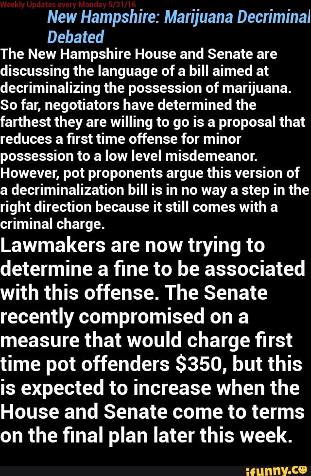 New Hampshire: Marijuana Decriminai
Debated
The New Hampshire House and Senate are
discussing the language of a bill aimed at
decriminalizing the possession of marijuana.
So far, negotiators have determined the
farthest they are willing to go is a proposal that
reduces a first time offense for minor
possession to a low level misdemeanor.
However, pot proponents argue this version of
a decriminalization bill is in no way a step in the
right direction because it still comes with a
criminal charge.
Lawmakers are now trying to
determine a fine to be associated
with this offense. The Senate
recently compromised on a
measure that would charge first
time pot offenders $350, but this
is expected to increase when the
House and Senate come to terms
on the final plan later this week.