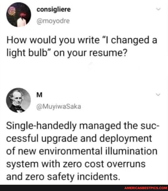 How would you write "l changed a light bulb" on your resume?
MM Mus Sabo
Single-handedly managed the suc- cessful upgrade and deployment of new environmental illumination system with zero cost overruns and zero safety incidents.