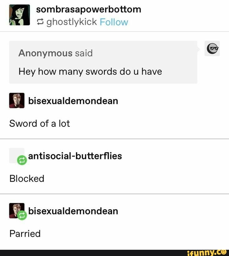 E sombrasapowerbottom
3 ghostlykick Follow
Anonymous said
Hey how many swords do u have
i bisexualdemondean
Sword of a lot
y
antisocial-butterflies
Blocked
E bisexualdemondean
Parried