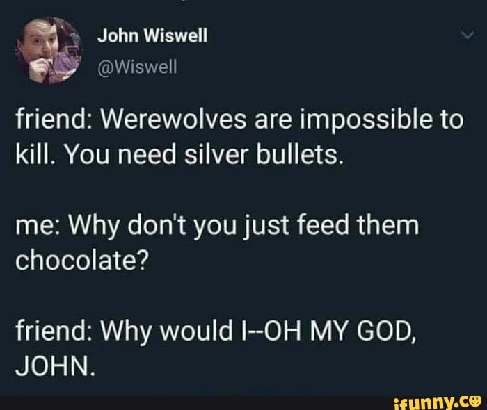 friend: Werewolves are impossible to kill. You need silver bullets.
me: Why don't you just feed them chocolate?
friend: Why would I-OH MY GOD,
JOHN.