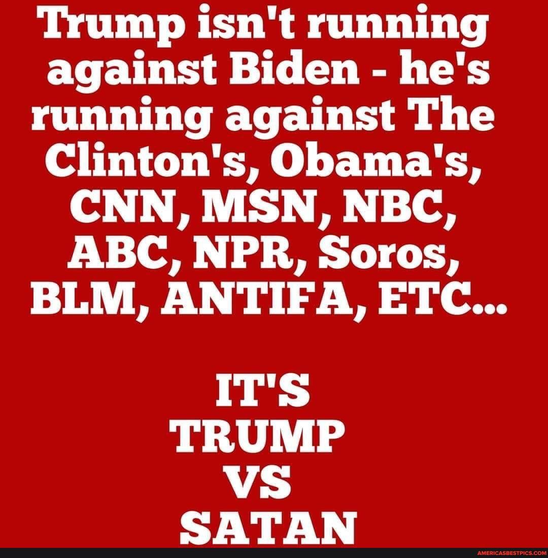 Trump isn't running against Biden - he's running against The
Clinton's, Obama's,
CNN, MSN, NBC,
ABC, NPR, SOLOS,
BLM, ANTIFA, ETC...
IT'S TRUMP VS CATAR