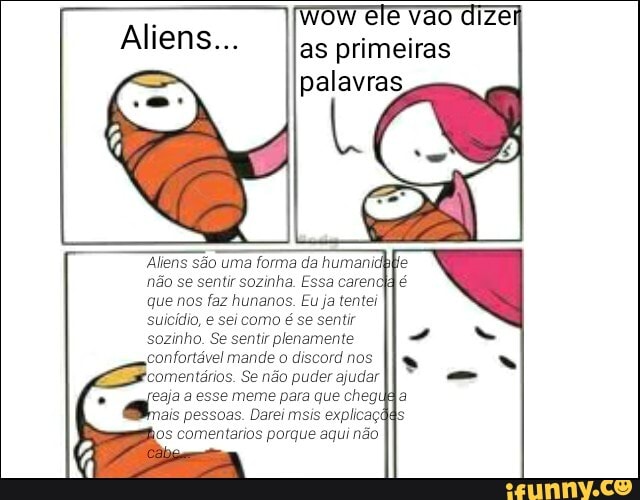 as primeiras palavras
Alens são uma forma da human não se sentir sozinha. Essa carendd que nos faz hunanos. Eu ja tentei suicídio, e sei como é se sentir sozinho. Se sentir plenamente confortável mande o discord nos
'comentários. Se não puder ajudar esse meme para que cheg mais pessoas. Darei msis explicaçãA kos comentarios porgue aqui não
SS