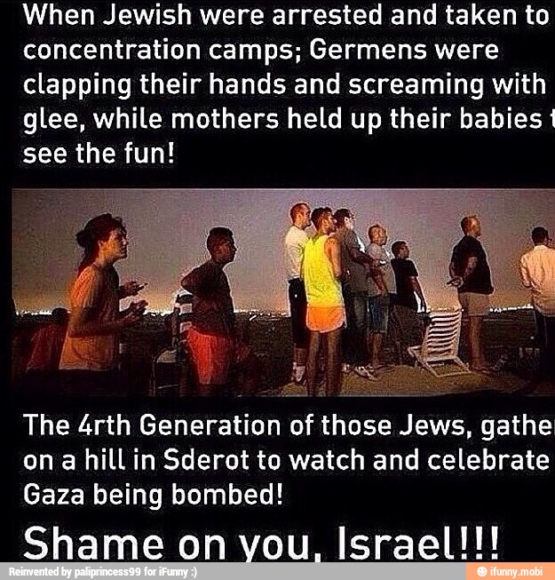 When Jewish were arrested and taken to
concentration camps; Germens were
clapping their hands and screaming with
glee, while mothers held up their babies
see the fun!
The 4rth Generation of those Jews, gathe
on a hill in Sderot to watch and celebrate
Gaza being bombed!
Shame on vou, Israel!!!