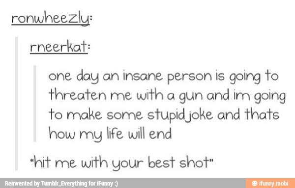 ronwheezly:
one
day an insane person is going to
threaten me
with a gun and
im going
to make some stupid joke and thats
how muy
life will end
"hit me
with your best shot"