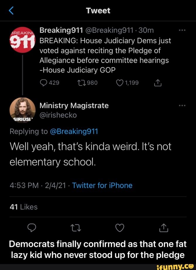 Tweet
Breaking911 @Breaking911 -
BREAKING: House Judiciary Dems just voted against reciting the Pledge of
Allegiance before committee hearings
-House Judiciary GOP
(2\ Ministry Magistrate @irishecko
@irishecko
Replying to @Breaking911
Well yeah, that's kinda weird. It's not elementary school.
PM - - Twitter for iPhone
41 Likes
Democrats finally confirmed as that one fat lazy kid who never stood up for the pledge - Democrats finally confirmed as that one fat lazy kid who never stood up for the pledge