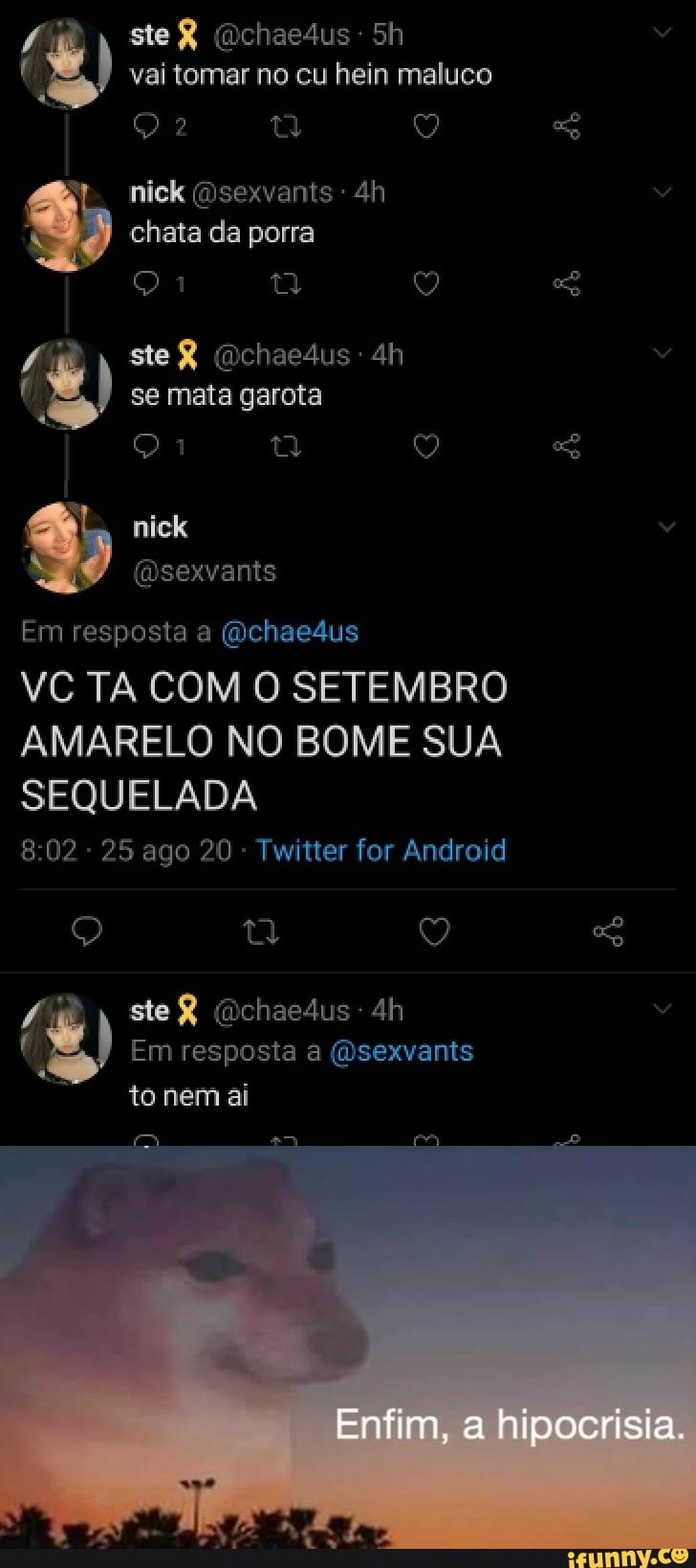 vai tomar no cu hein maluco
nick (nsexvants - chata da porra
SeR
( se mata garota
Em resposta a (Qchaedus
VC TA COM O SETEMBRO AMARELO NO BOME SUA SEQUELADA
25 ago 20 - Twitter for Android
ste R dichaesus
Em resposta a (sexvants
to nem
Enfim, a hipocrisia.