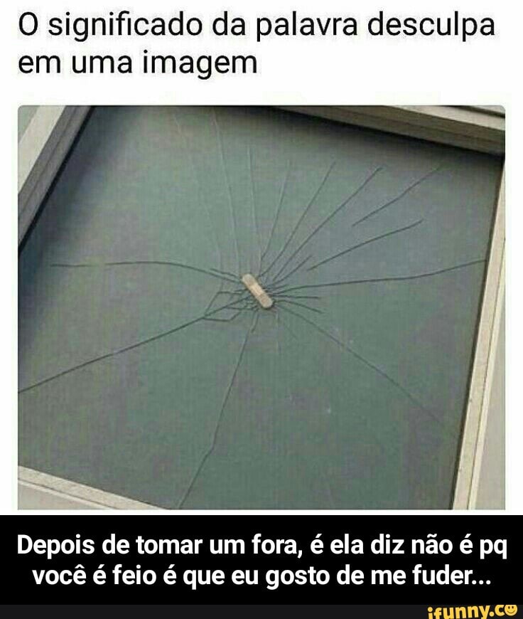 O significado da palavra desculpa
em uma imagem
Depois de tomar um fora, é ela diz não é pq
você é feio é que eu gosto de me fuder... - Depois de tomar um fora, é ela diz não é pq você é feio é que eu gosto de me fuder...