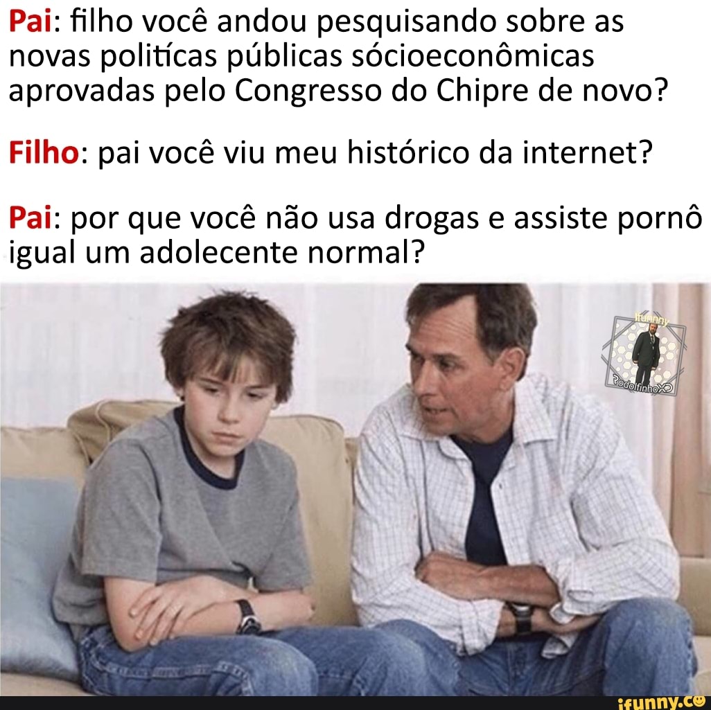 Pai: filho você andou pesquisando sobre as novas politícas públicas sócioeconômicas aprovadas pelo Congresso do Chipre de novo?
Filho: pai você viu meu histórico da internet?
Pai: por que você não usa drogas e assiste pornô igual um adolecente normal?