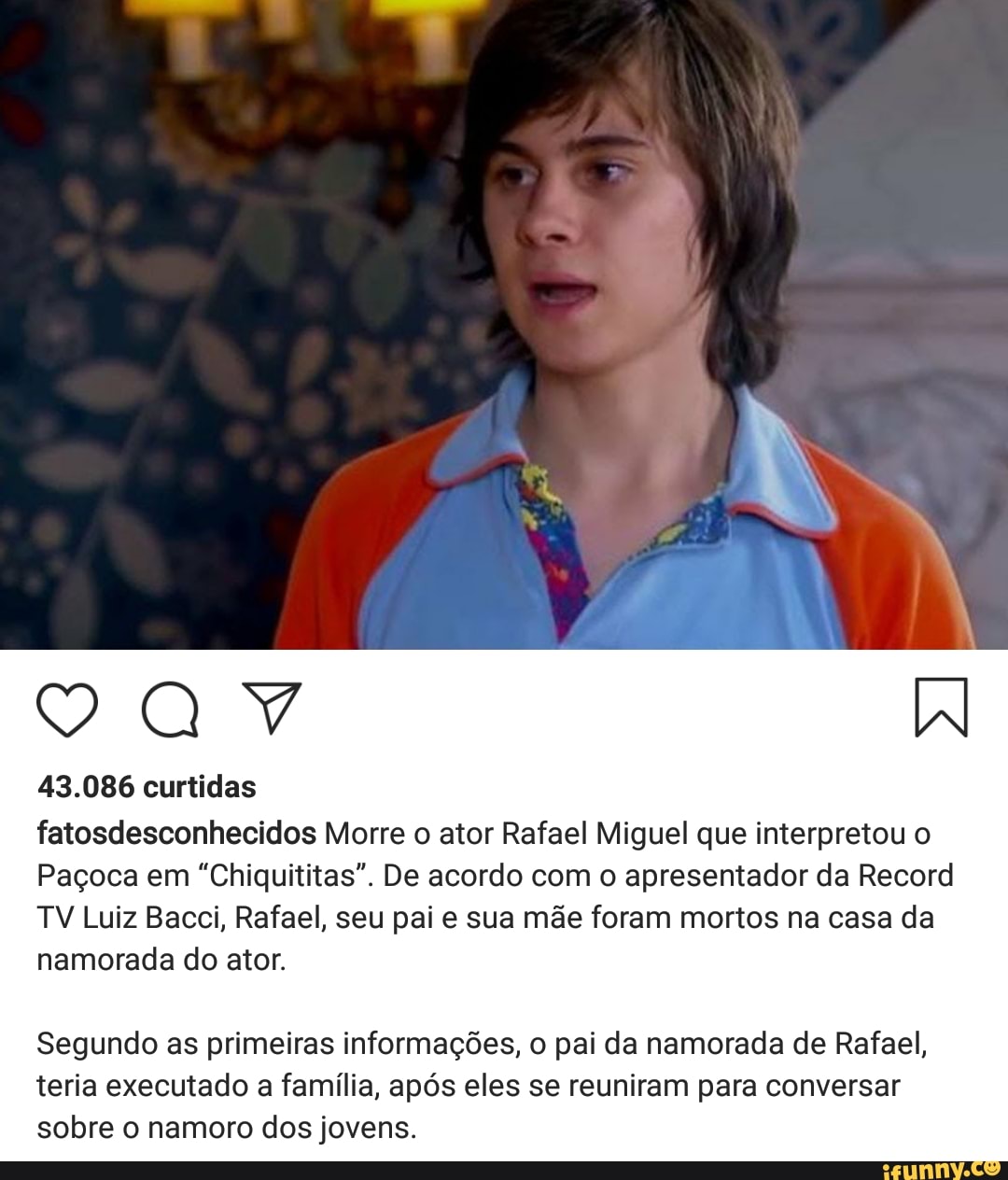43.086 curtidas
fatosdesconhecidos Morre o ator Rafael Miguel que interpretou o
Paçoca em "Chiquititas". De acordo com o apresentador da Record
TV Luiz Bacci, Rafael, seu pai e sua mãe foram mortos na casa da
namorada do ator.
Segundo as primeiras informações, o pai da namorada de Rafael,
teria executado a família, após eles se reuniram para conversar
sobre o namoro dos jovens.