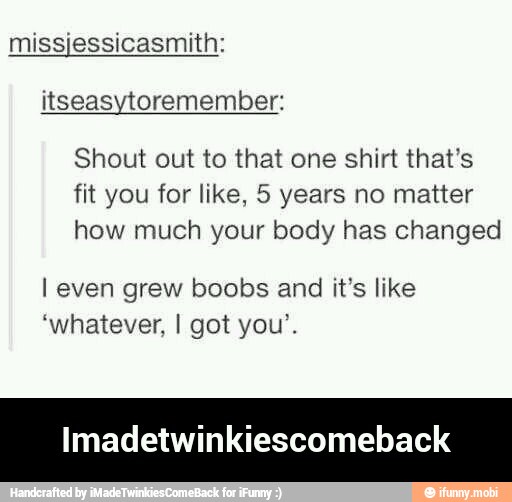 missjessicasmith:
itseasytoremember:
Shout out to that one shirt that's
fit you for like, 5 years no matter
how much your body has changed
I even grew boobs and it's like
'whatever, I got you'.
Imadetwinkiescomeback - Imadetwinkiescomeback