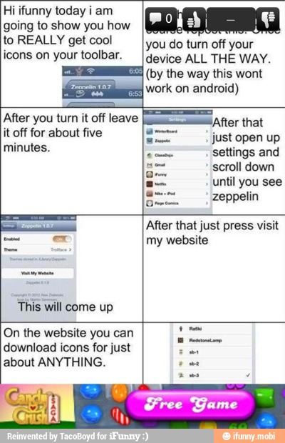 Hi ifunny today i am
going to show you how
to REALLY get cool
icons on your toolbar.
This will come up
On the website you can
download icons for just
about ANYTHING.
Free Game
After you turn it off leave
LS
do turn off
device ALL THE WAY.
(by the way this wont
work on android)
just open up
settings and
scroll down
MAME
zeppelin
PR
my website
i