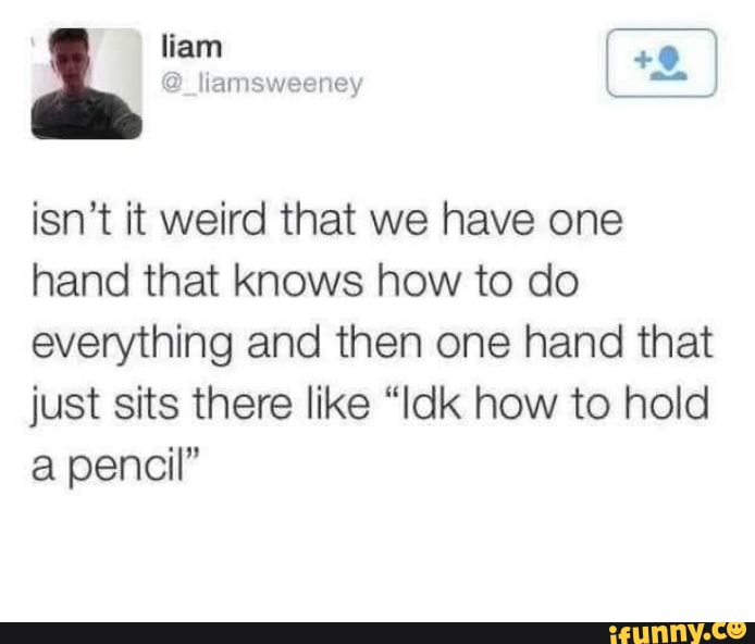 liam liamsweeney
+9
isn't it weird that we have one hand that knows how to do everything and then one hand that just sits there like "Idk how to hold a pencil"