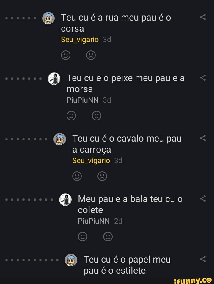 o Teu cu é a rua meu pavéo corsa
Seu vigario
Teu cu peixe meu pau ea morsa
PiuPiuNN
Teu cuéo cavalo meu pau a carroça
Seu vigario
coco Meu pauea bala teucuo
colete
PiuPivNN
Teu cu é papel meu pau é o estilete