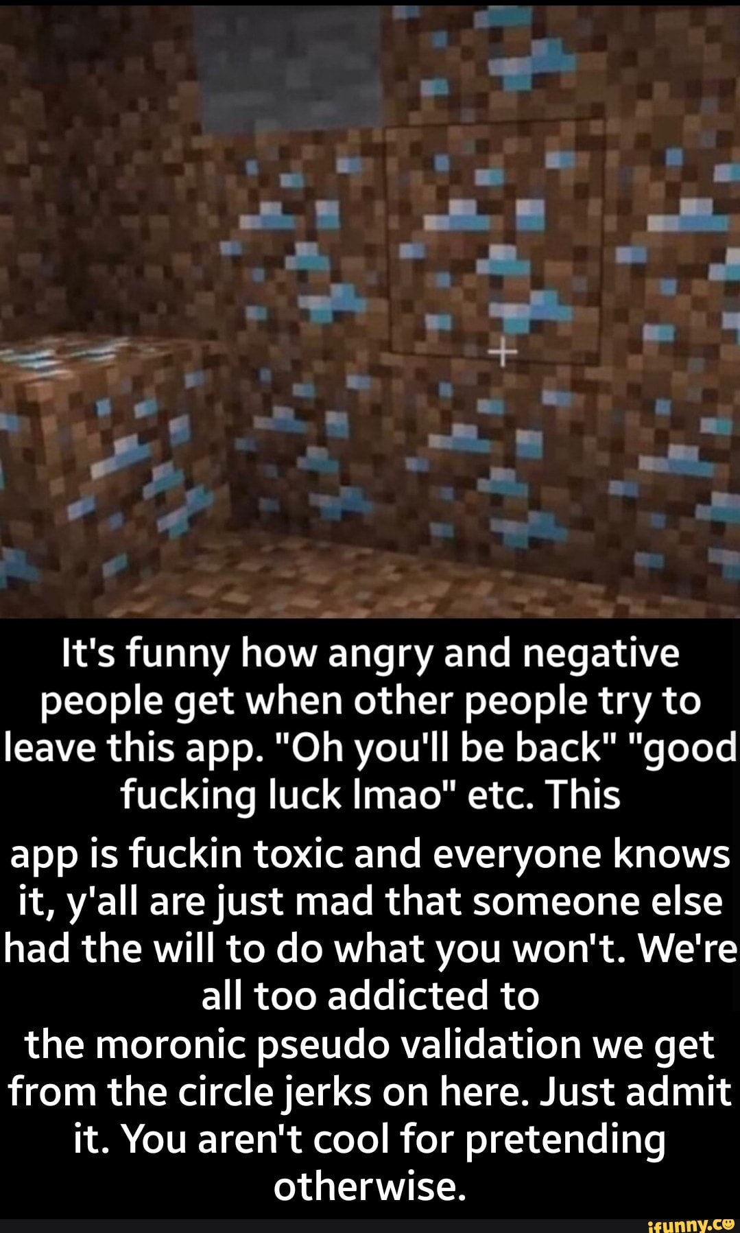 It's funny how angry and negative
people get when other people try to
leave this app. "Oh you'll be back" "good
fucking luck lmao" etc. This
app is fuckin toxic and everyone knows
it, y'all arejust mad that someone else
had the will to do what you won't. We're
all too addicted to
the moronic pseudo validation we get
from the circlejerks on here. Just admit
it. You aren't cool for pretending
otherwise. - the moronic pseudo validation we get from the circle jerks on here. Just admit it. You aren't cool for pretending otherwise.