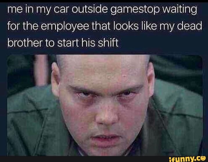 me in my car outside gamestop waiting for the employee that looks like my dead brother to start his shift