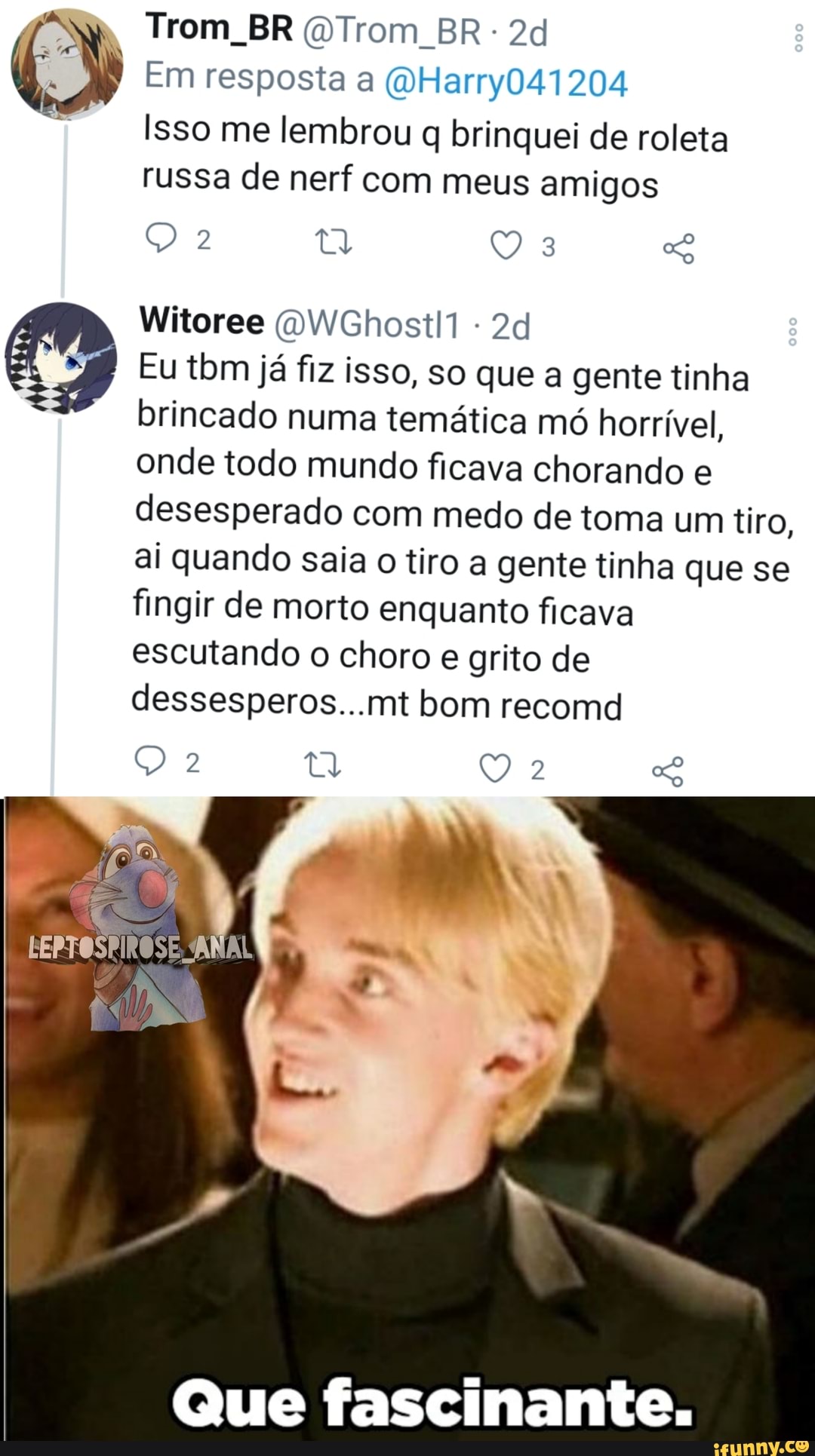 Trom BR DTrom BR
Em resposta a (u Harry041204
Isso me lembrou brinquei de roleta russa de nerf com meus amigos
Sb
Witoree WGhostll
Eu tbm já fiz isso, so que a gente tinha brincado numa temática mó horrível, onde todo mundo ficava chorando e desesperado com medo de toma um tiro, ai quando saia o tiro a gente tinha que se fingir de morto enquanto ficava escutando o choro e grito de dessesperos...mt bom recomd
LEPTOSPIROSE, ANA!
LAR
Que fascinante.