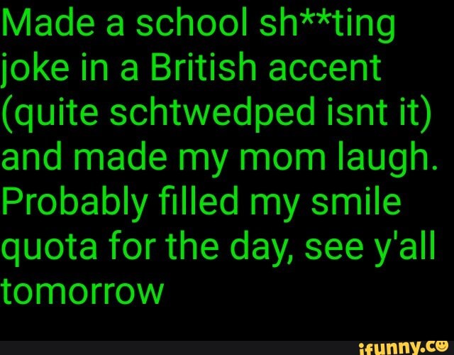 Made a school sh**ting
joke in a British accent
and made my mom laugh.
Probably filled my smile
quota for the day, see y'all