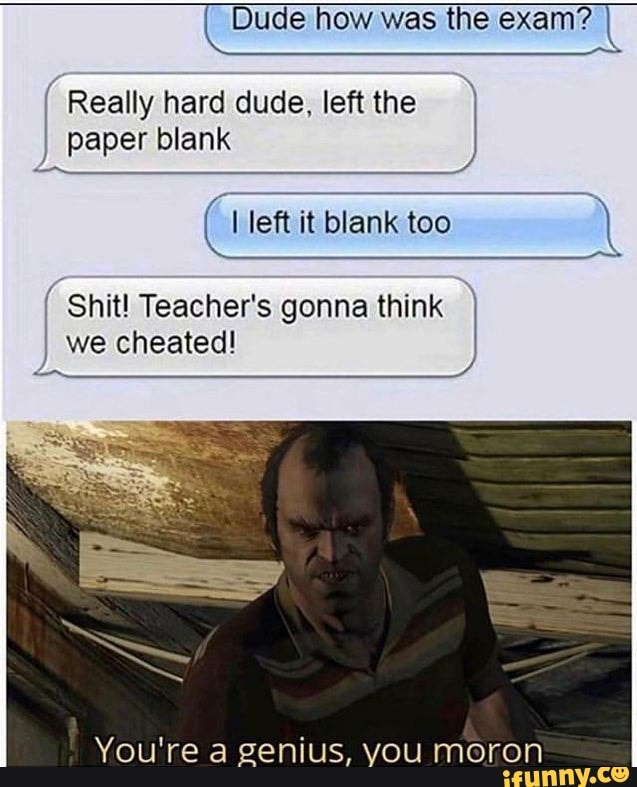 Dude how was the exam? I
(Really hard dude, leftthe I)
paper blank
I Shit! Teacher's gonna think I
we cheated!