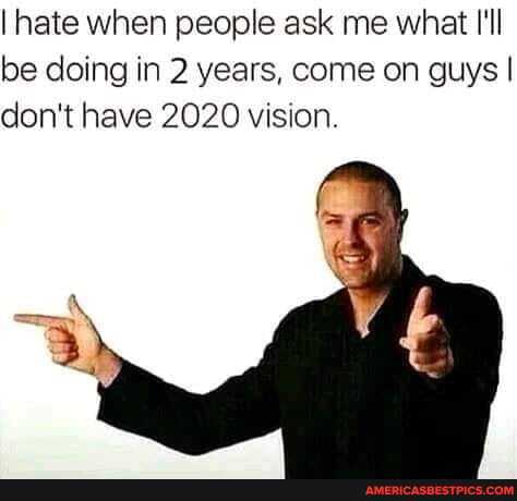 I hate when people ask me what I'll be doing in 2 years, come on guys I don't have 2020 vision.