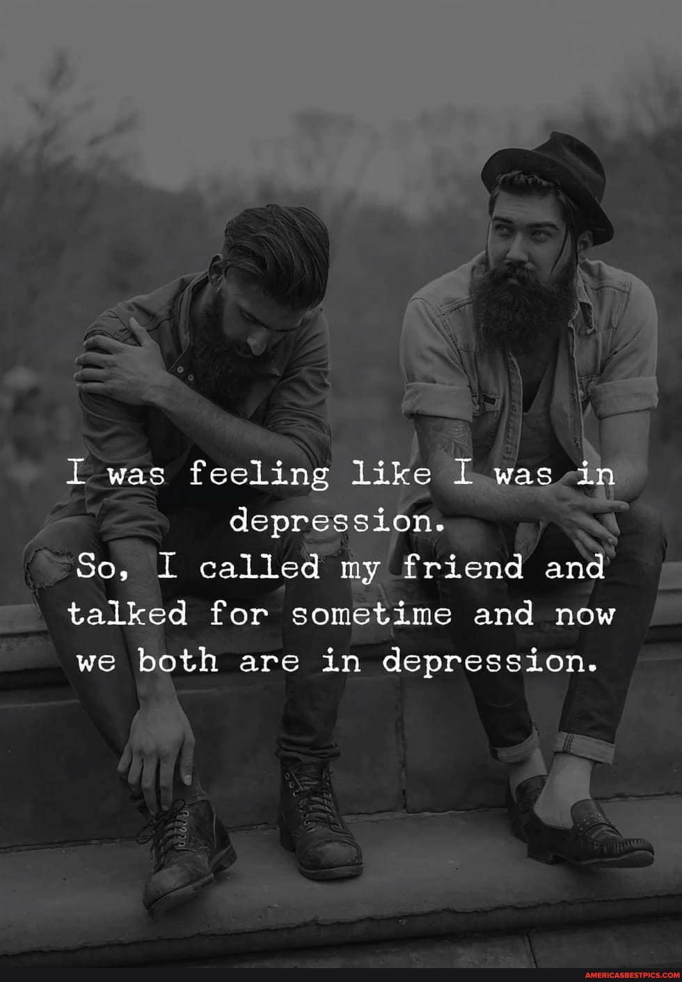 was feeling like I was in
depression.
So, I called my friend and talked for sometime and now
we both are in depression.