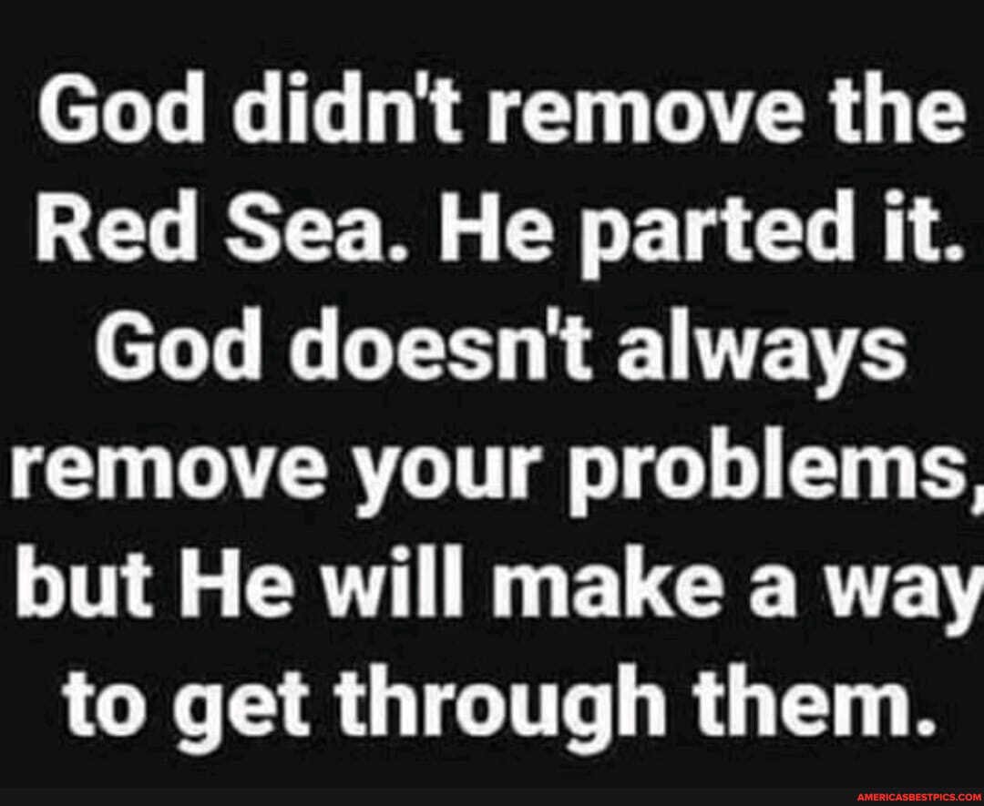 God didn't remove the
Red Sea. He parted it.
God doesn't always remove your problems, but He will make a way to get through them.