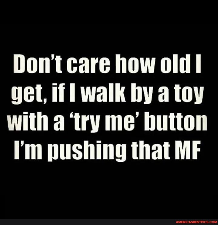 Don't care how old
get, if walk by a toy with a 'try me' button
I'm pushing that ME