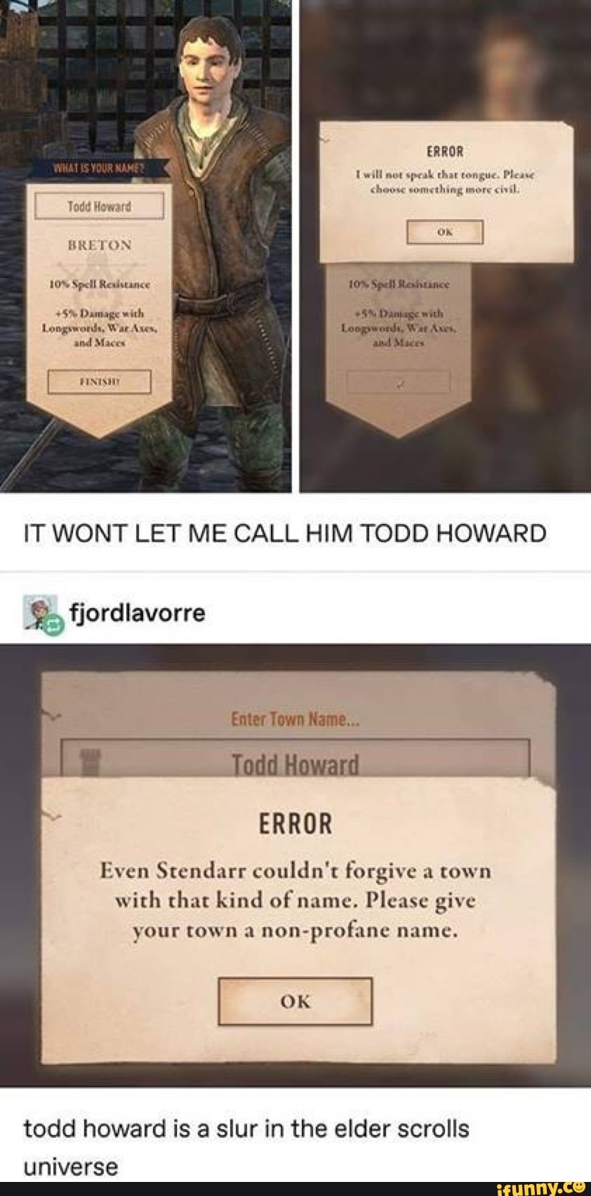 Todd Howard
BRETON
IT WONT LET ME CALL HIM TODD HOWARD fjordlavorre
Even Stendarr couldn't forgive a town
with that kind of name. Please give
your town a
non-profane name.
todd howard is a slur in the elder scrolls
universe
