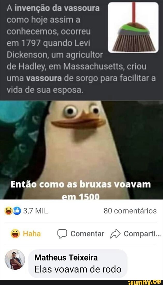À invenção da vassoura como hoje assim a conhecemos, ocorreu em 1797 quando Levi
Dickenson, um agricultor de Hadley, em Massachusetts, criou uma vassoura de sorgo para facilitar a vida de sua esposa.
Então como as bruxas voavam
80 comentários
Comentar Comparti...
Matheus Teixeira
Elas voavam de rodo