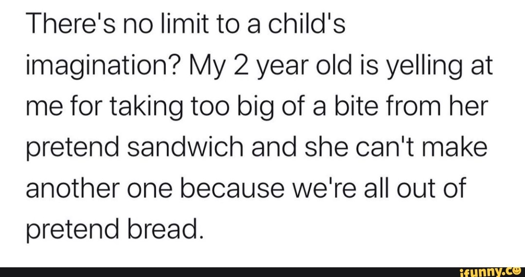 There's no limit to a child's
imagination? My 2 year old is yelling at
me for taking too big of a bite from her
pretend sandwich and she can't make
another one because we're all out of
pretend bread.