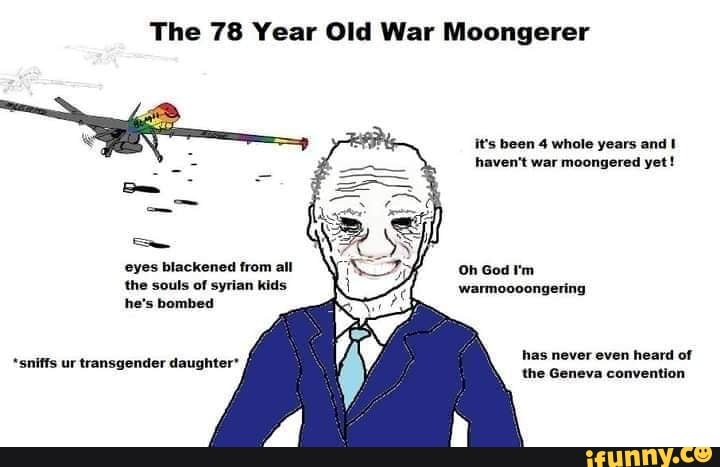 The 78 Year Old War Moongerer
it's been 4 whole years and haven't war moongered yet!
eyes blackened from all the souls of syrian kids he's bombed
Oh God 'm warmoooongering
has never even heard of
sniffs ur transgender daughter'