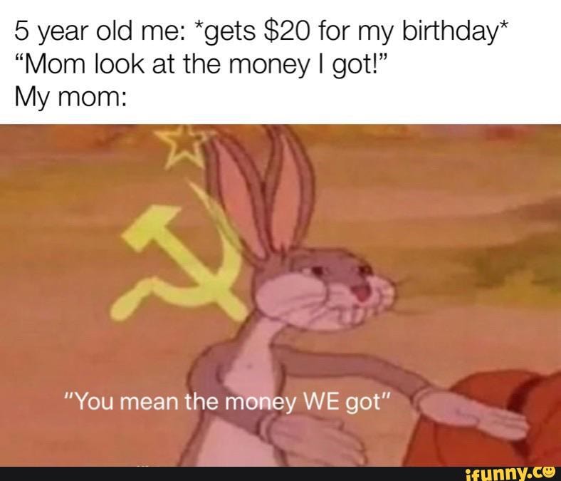 5 year old me: *gets $20 for my birthday*
"Mom look at the money I got!"
My mom:
"You mean the money WE got"