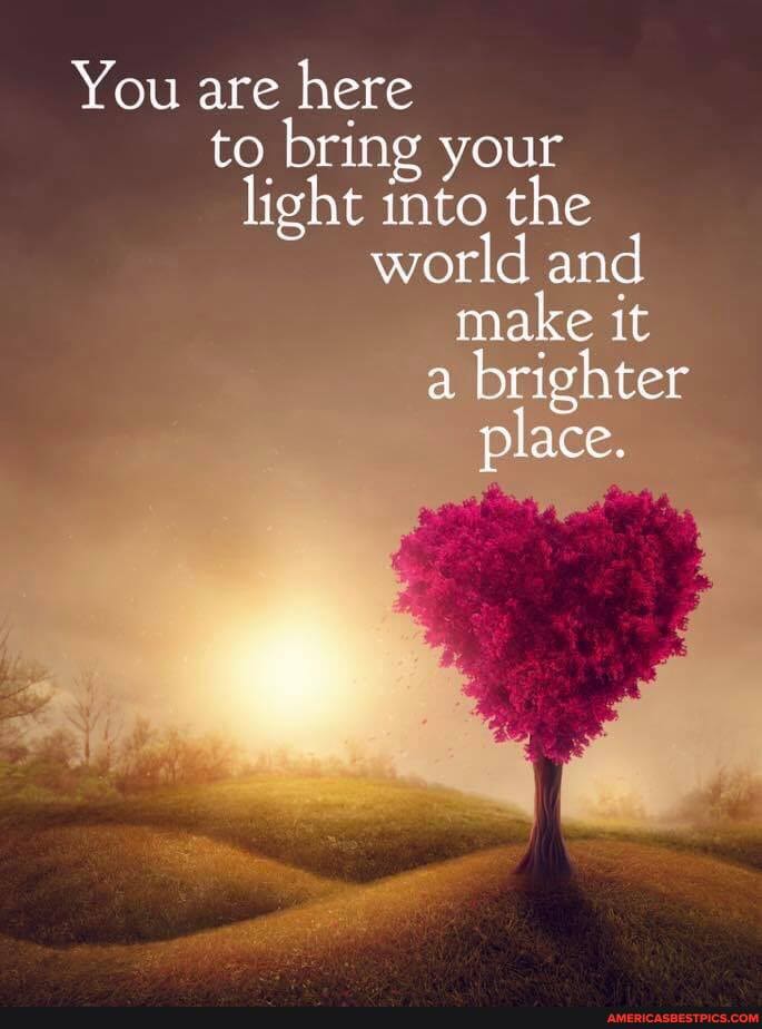 You are here to bring your light into the world and make it a brighter place.