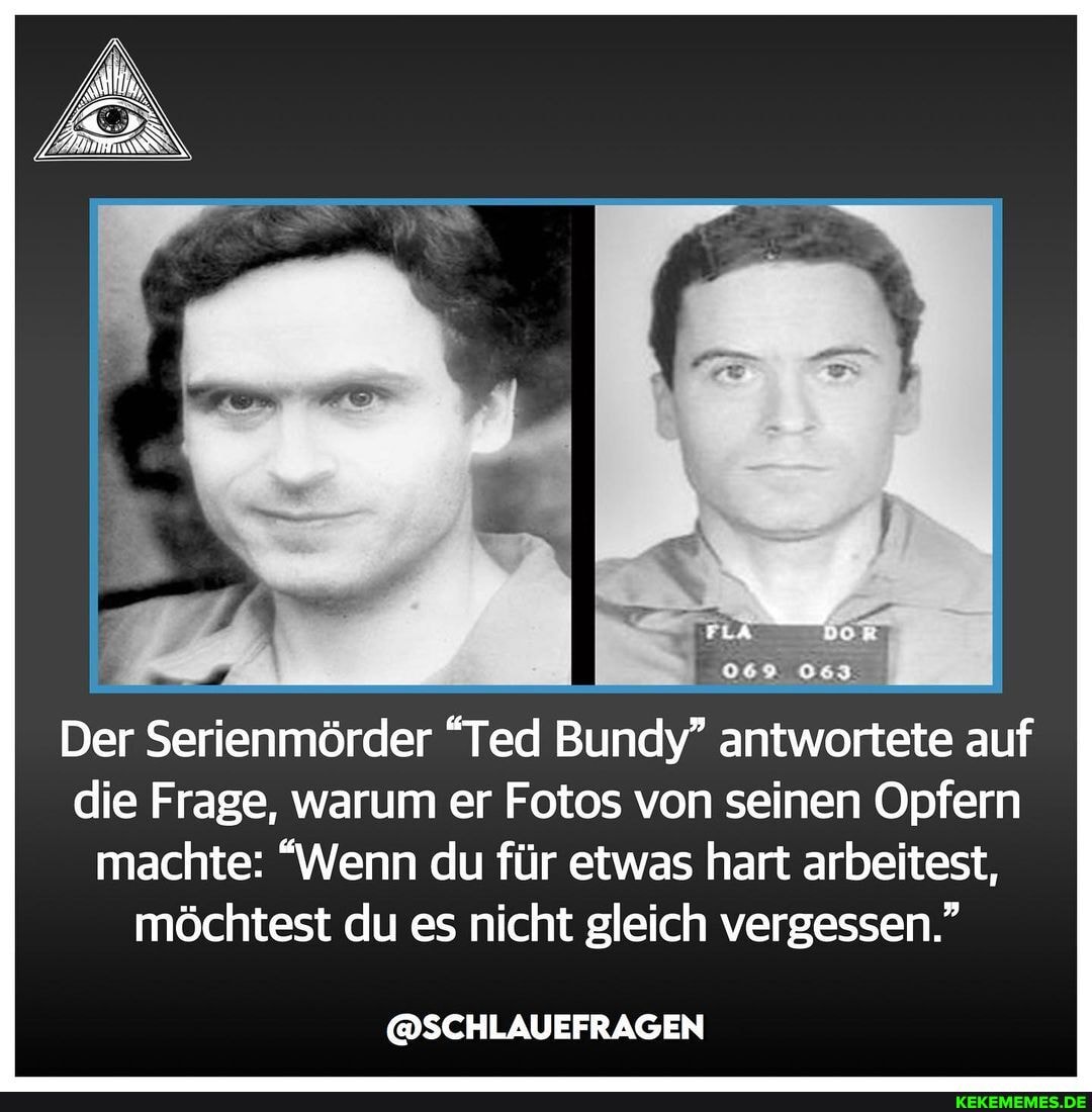069 063
Der Serienmörder "Ted Bundy" antwortete auf die Frage, warum er Fotos von seinen Opfern machte: "Wenn du für etwas hart arbeitest,
möchtest du es nicht gleich vergessen."
@SCHLAUEFRAGEN
