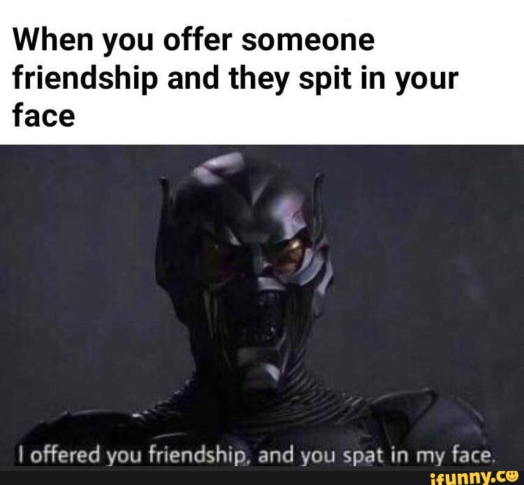 i offered you friendship and you spat in my face