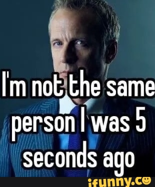 Im not the same person I was 9 is seconds ago - iFunny