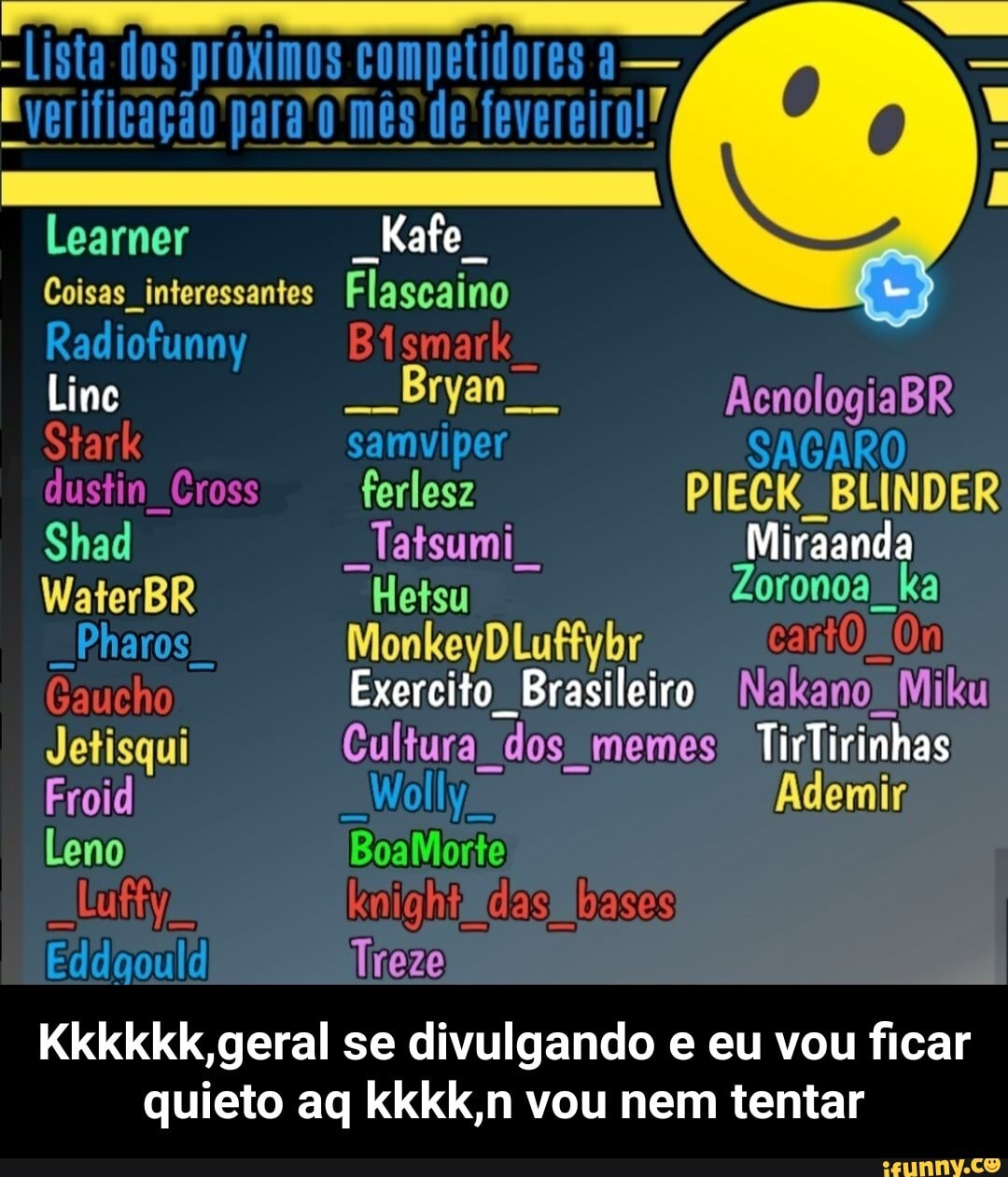 -Lista dos próximos competidores a-
Learner
Kafe
Coisas interessantes Flagcaino
Radiofunny Bigmark
Lime Bryan AcnologiaBR Stark samviper SACARO dustim Cross ferlesz PIECK BLINDER Shad Tatsumi Miranda
WaterBR Hetsu Zoronoa ka
-Pharos
Caucho Exercito Brasileiro Nakano Miku
Jetisqui Cultura dos memes TirTirinhas
BoaMorte
Froid Wolly
Leno
das bases
Treze
geral geral se divulgando e eu vou ficar quieto aq kkkk,n vou nem tentar - Kkkkkk,geral se divulgando e eu vou ficar quieto aq kkkk,n vou nem tentar