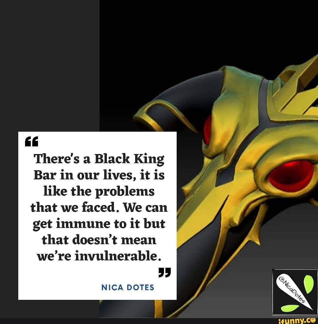 There's a Black King
Bar in our lives, it is like the problems that we faced. We can get immune to it but
that doesn't mean we're invulnerable.
NICA DOTES
