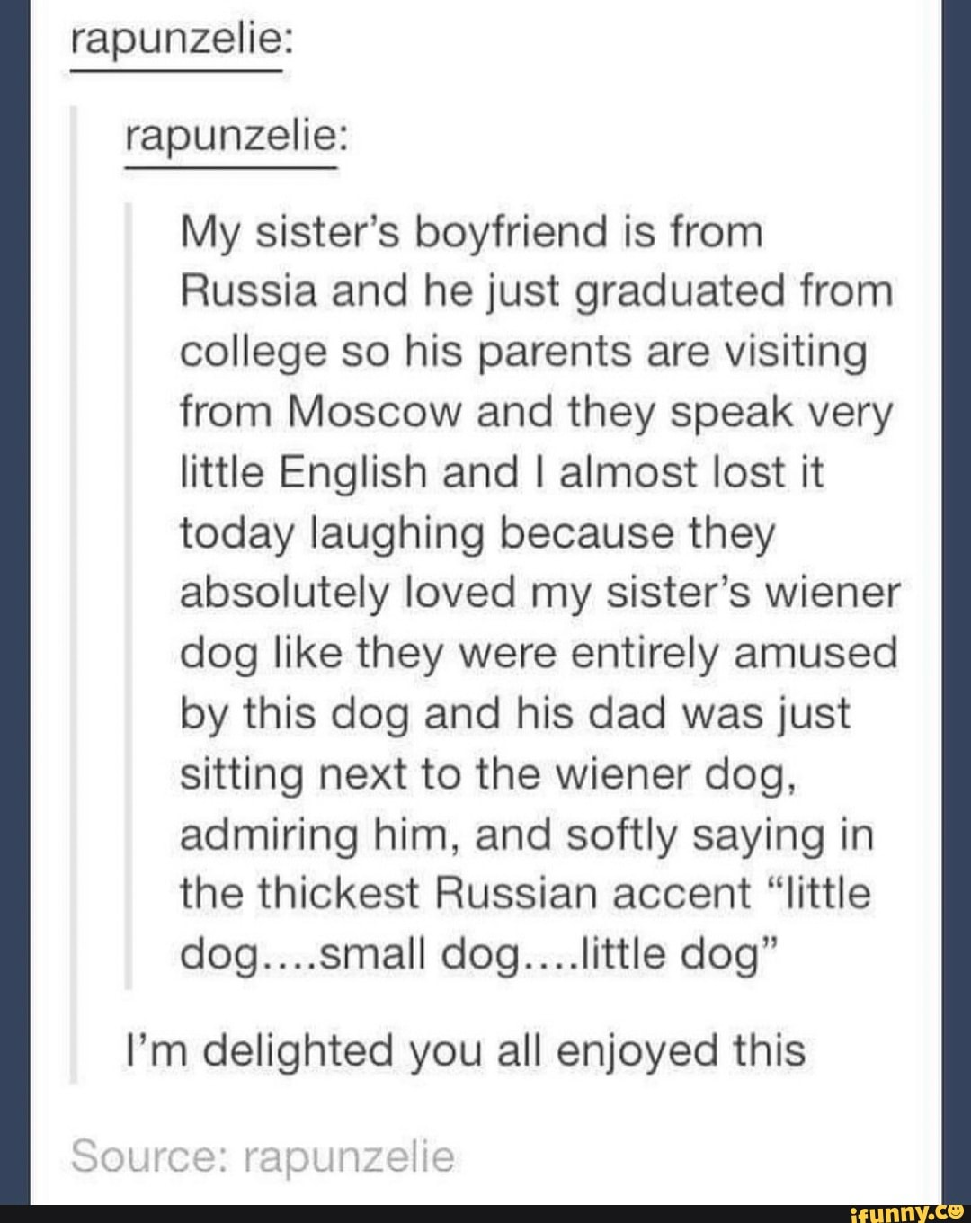 rapunzelie: rapunzelie:
My sister's boyfriend is from
Russia and he just graduated from college so his parents are visiting from Moscow and they speak very little English and I almost lost it today laughing because they absolutely loved my sister's wiener dog like they were entirely amused by this dog and his dad was just sitting next to the wiener dog, admiring him, and softly saying in the thickest Russian accent "little dog....small dog....little dog"
I'm delighted you all enjoyed this