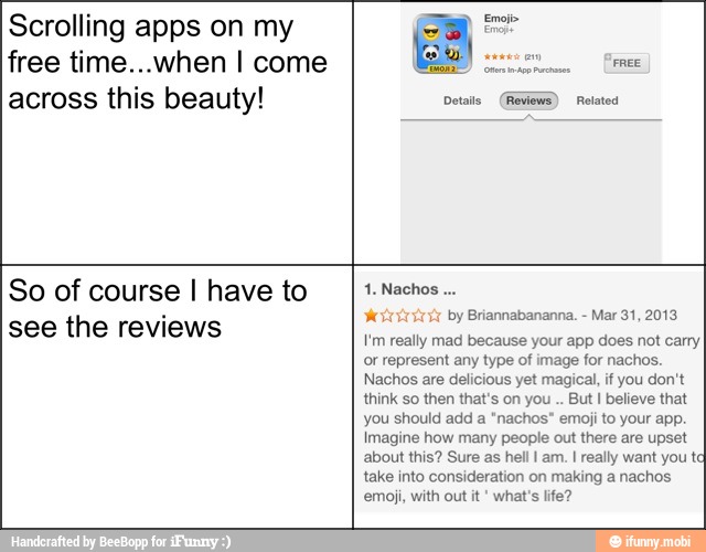 Scrolling apps on my
free time...when I come
across this beauty!
Sap EP
FREE
Details (Reviews) Related
So of course I have to
see the reviews
Noti by Briannabananna.
Mar 31, 2013
I'm really mad because your app does not carry
or represent any type of image for nachos.
Nachos are delicious yet magical, if you don't
think so then that's on you But I believe that
you should add a "nachos" emoji to your app.
Imagine how many people out there are upset
about this? Sure as hell I am. I really want you t
take into consideration on making a nachos
emoji, with out it what's life?